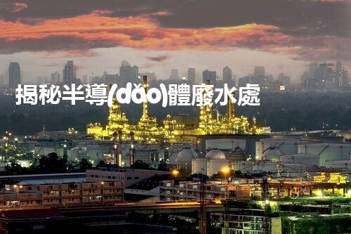 揭秘半導(dǎo)體廢水處理設(shè)備：挑戰(zhàn)與創(chuàng)新之路？
